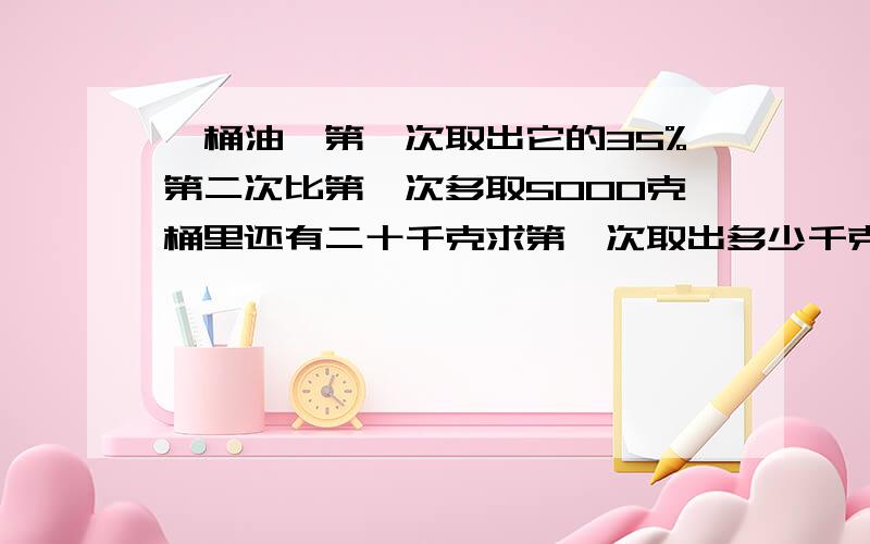 一桶油,第一次取出它的35%第二次比第一次多取5000克桶里还有二十千克求第一次取出多少千克?