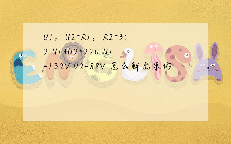 U1：U2=R1：R2=3:2 U1+U2=220 U1=132V U2=88V 怎么解出来的