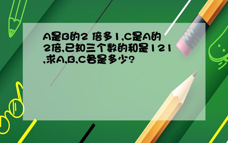 A是B的2 倍多1,C是A的2倍,已知三个数的和是121,求A,B,C各是多少?