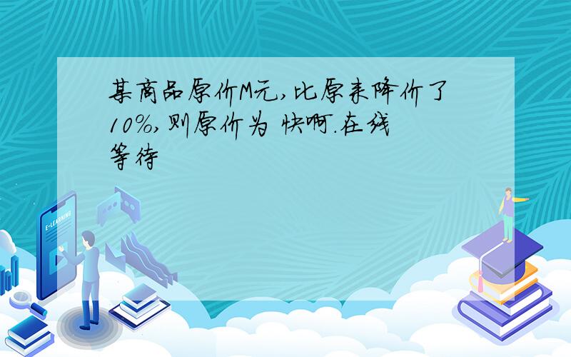 某商品原价M元,比原来降价了10％,则原价为 快啊.在线等待