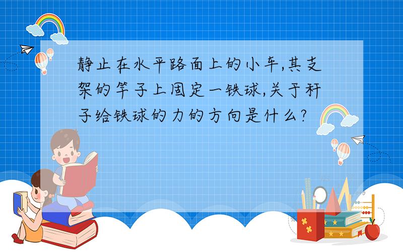 静止在水平路面上的小车,其支架的竿子上固定一铁球,关于秆子给铁球的力的方向是什么?