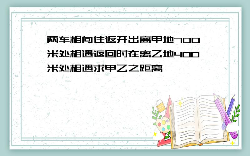 两车相向往返开出离甲地700米处相遇返回时在离乙地400米处相遇求甲乙之距离