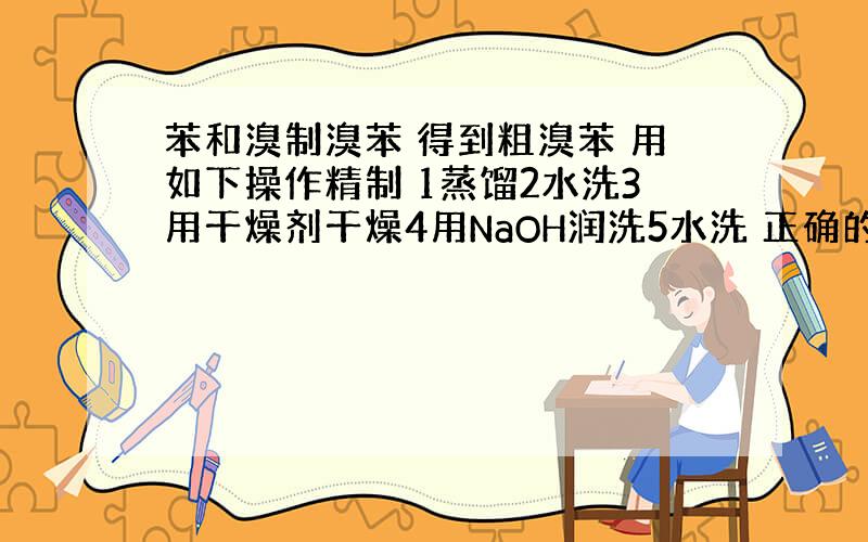 苯和溴制溴苯 得到粗溴苯 用如下操作精制 1蒸馏2水洗3用干燥剂干燥4用NaOH润洗5水洗 正确的操作顺序