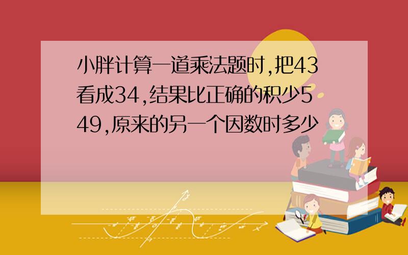 小胖计算一道乘法题时,把43看成34,结果比正确的积少549,原来的另一个因数时多少