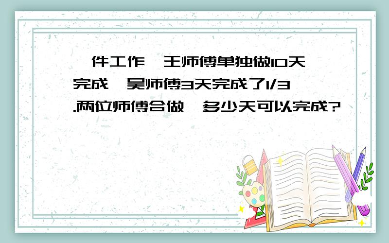 一件工作,王师傅单独做10天完成,吴师傅3天完成了1/3.两位师傅合做,多少天可以完成?