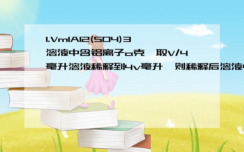 1.VmlAl2(SO4)3溶液中含铝离子a克,取V/4毫升溶液稀释到4v毫升,则稀释后溶液中的硫酸根离子物质的量的浓度