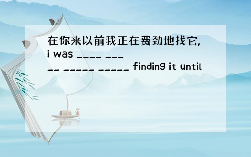 在你来以前我正在费劲地找它,i was ____ _____ _____ _____ finding it until