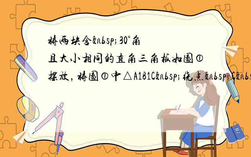 将两块含 30°角且大小相同的直角三角板如图①摆放，将图①中△A1B1C 绕点 C&nbs