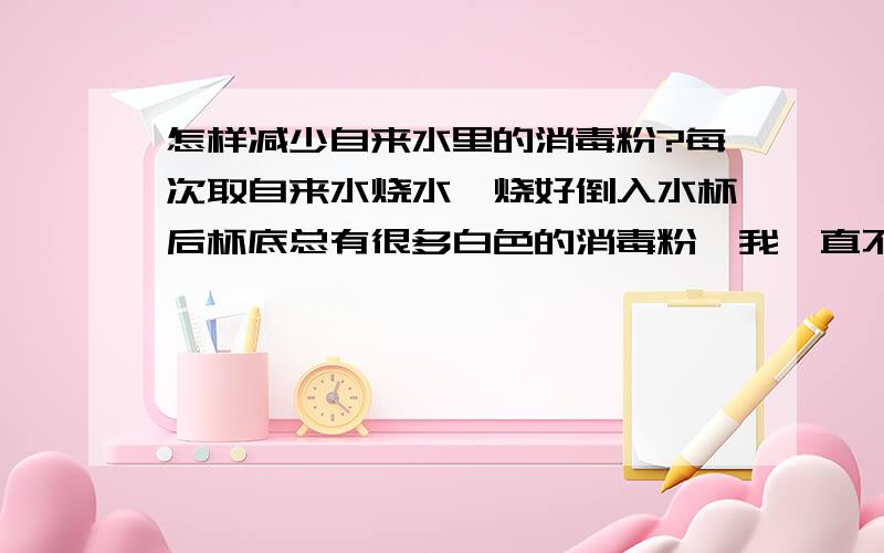 怎样减少自来水里的消毒粉?每次取自来水烧水,烧好倒入水杯后杯底总有很多白色的消毒粉,我一直不敢喝杯底的水.这些消毒粉可以