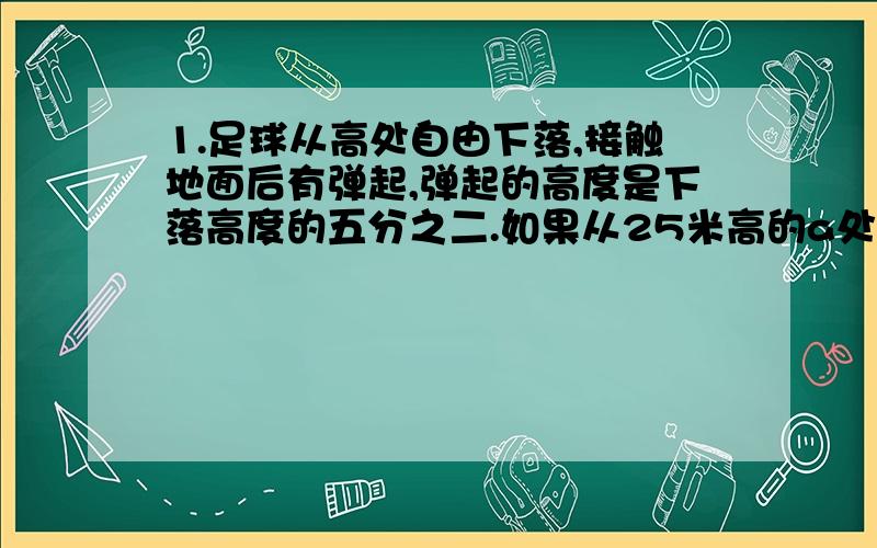 1.足球从高处自由下落,接触地面后有弹起,弹起的高度是下落高度的五分之二.如果从25米高的a处下落的球连续弹起,则第三次