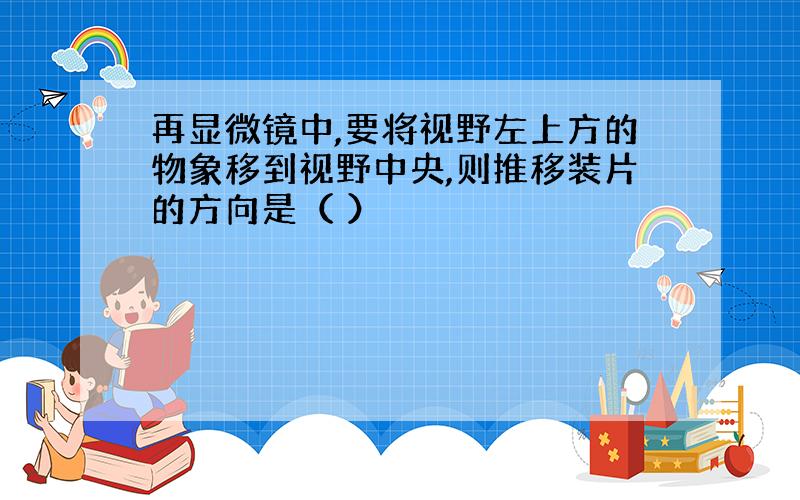 再显微镜中,要将视野左上方的物象移到视野中央,则推移装片的方向是（ ）