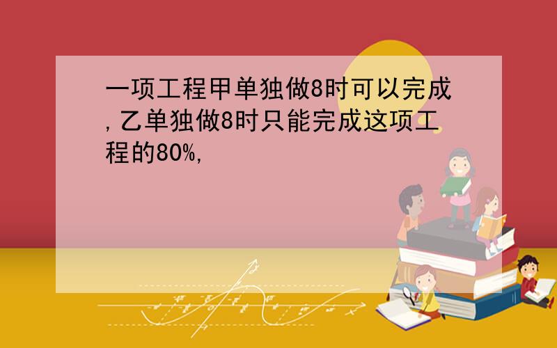 一项工程甲单独做8时可以完成,乙单独做8时只能完成这项工程的80%,