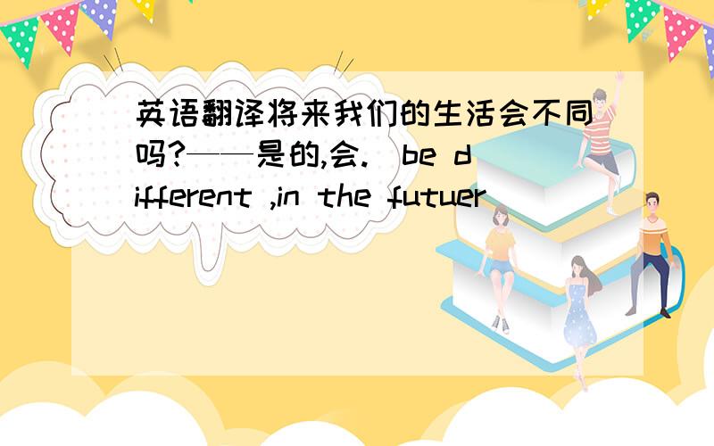 英语翻译将来我们的生活会不同吗?——是的,会.(be different ,in the futuer)