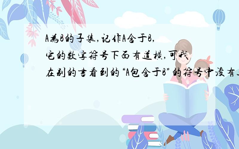 A为B的子集,记作A含于B,它的数字符号下面有道横,可我在别的书看到的“A包含于B”的符号中没有这道横.