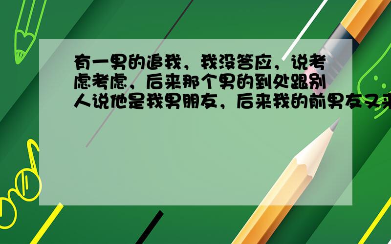 有一男的追我，我没答应，说考虑考虑，后来那个男的到处跟别人说他是我男朋友，后来我的前男友又来找我复合（我一直都挺喜欢我前