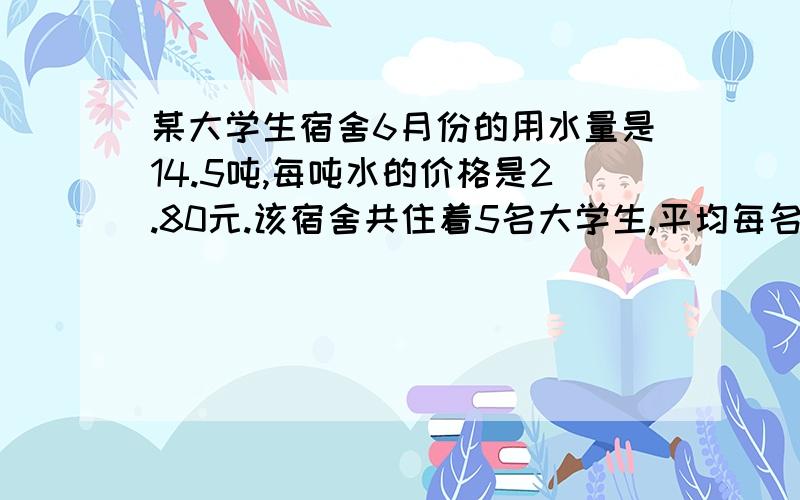 某大学生宿舍6月份的用水量是14.5吨,每吨水的价格是2.80元.该宿舍共住着5名大学生,平均每名大学生须交多少钱水费?