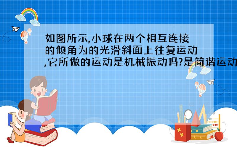 如图所示,小球在两个相互连接的倾角为的光滑斜面上往复运动,它所做的运动是机械振动吗?是简谐运动吗?