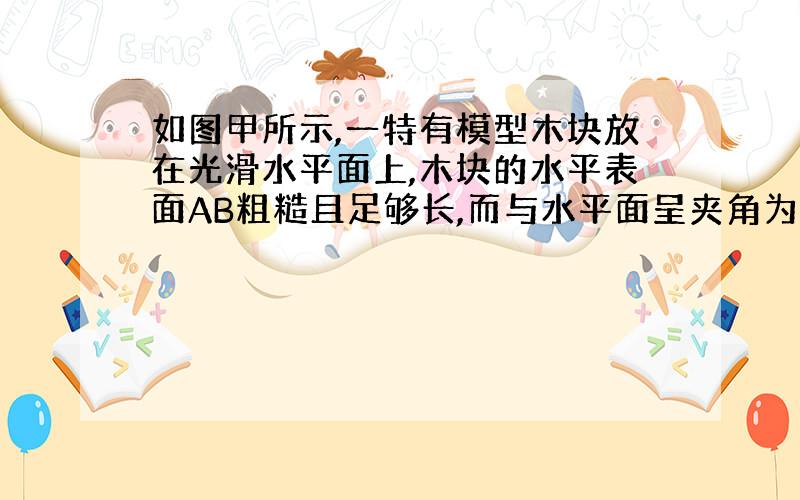 如图甲所示,一特有模型木块放在光滑水平面上,木块的水平表面AB粗糙且足够长,而与水平面呈夹角为37○的斜面BC光滑,木块