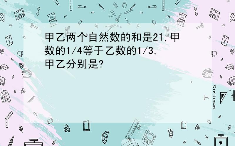 甲乙两个自然数的和是21,甲数的1/4等于乙数的1/3,甲乙分别是?