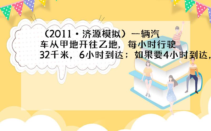 （2011•济源模拟）一辆汽车从甲地开往乙地，每小时行驶32千米，6小时到达；如果要4小时到达，每小时行驶多少千米？（用