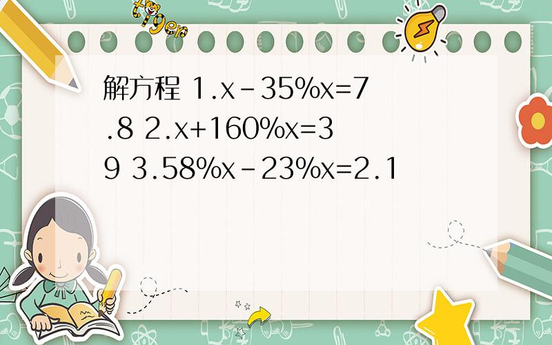 解方程 1.x-35%x=7.8 2.x+160%x=39 3.58%x-23%x=2.1