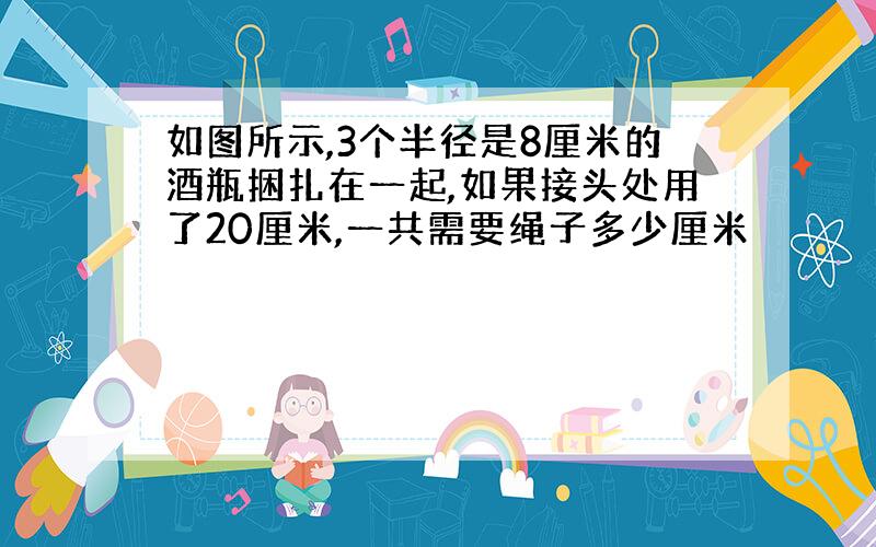 如图所示,3个半径是8厘米的酒瓶捆扎在一起,如果接头处用了20厘米,一共需要绳子多少厘米