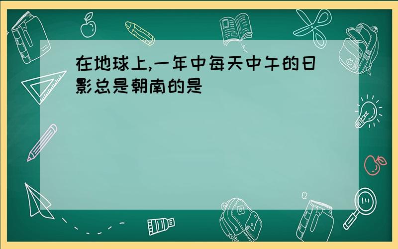 在地球上,一年中每天中午的日影总是朝南的是