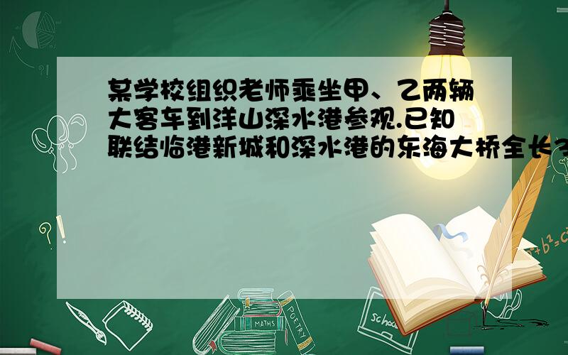 某学校组织老师乘坐甲、乙两辆大客车到洋山深水港参观.已知联结临港新城和深水港的东海大桥全长32千米,