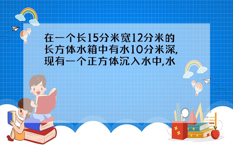 在一个长15分米宽12分米的长方体水箱中有水10分米深,现有一个正方体沉入水中,水