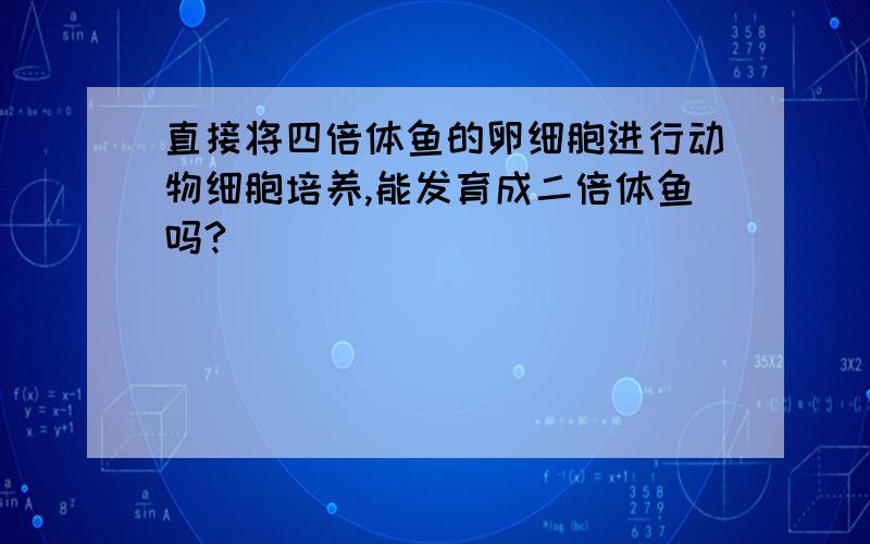 直接将四倍体鱼的卵细胞进行动物细胞培养,能发育成二倍体鱼吗?