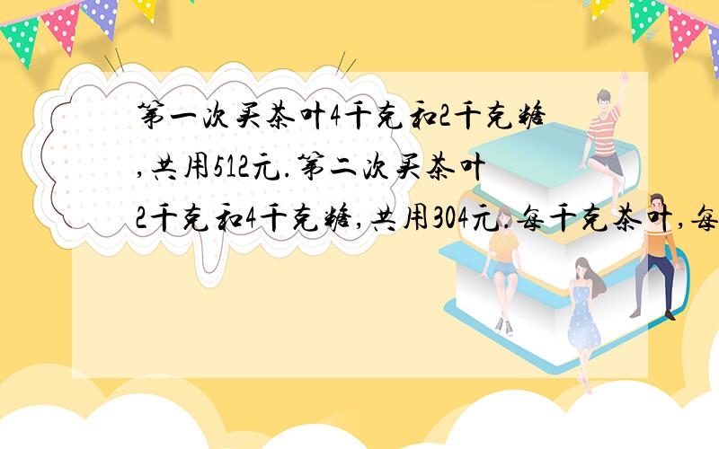 第一次买茶叶4千克和2千克糖,共用512元.第二次买茶叶2千克和4千克糖,共用304元.每千克茶叶,每千克糖各是多少元?