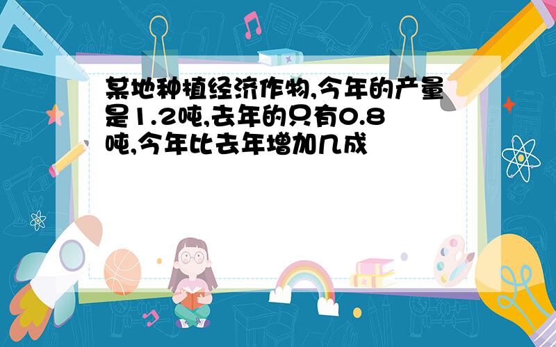 某地种植经济作物,今年的产量是1.2吨,去年的只有0.8吨,今年比去年增加几成