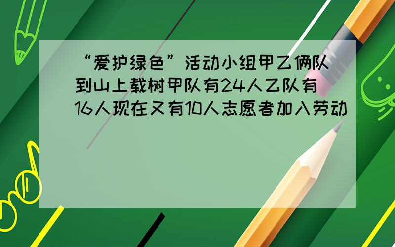 “爱护绿色”活动小组甲乙俩队到山上载树甲队有24人乙队有16人现在又有10人志愿者加入劳动