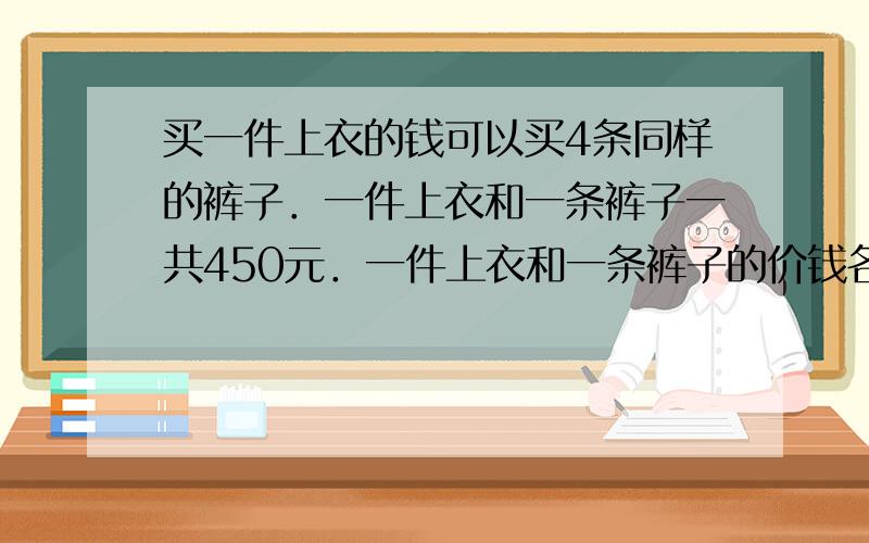 买一件上衣的钱可以买4条同样的裤子．一件上衣和一条裤子一共450元．一件上衣和一条裤子的价钱各是多少元？