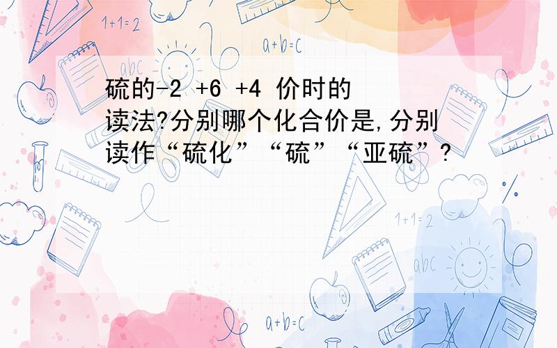 硫的-2 +6 +4 价时的读法?分别哪个化合价是,分别读作“硫化”“硫”“亚硫”?