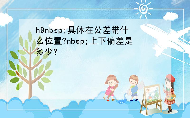 h9nbsp;具体在公差带什么位置?nbsp;上下偏差是多少?