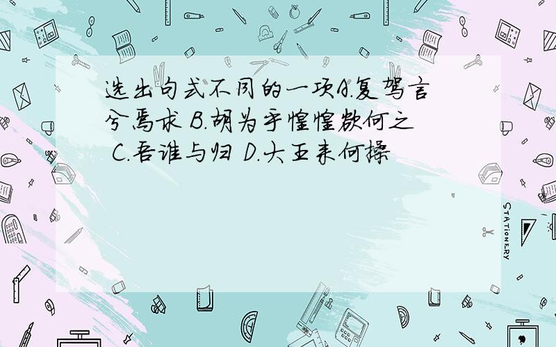 选出句式不同的一项A.复驾言兮焉求 B.胡为乎惶惶欲何之 C.吾谁与归 D.大王来何操