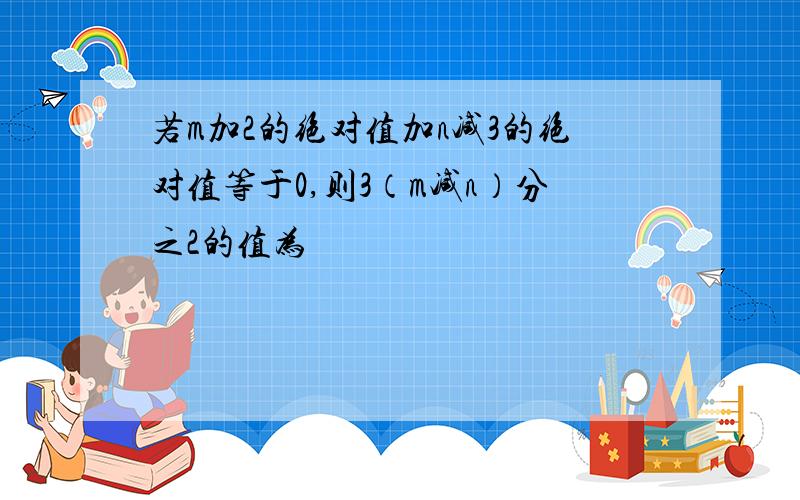 若m加2的绝对值加n减3的绝对值等于0,则3（m减n）分之2的值为