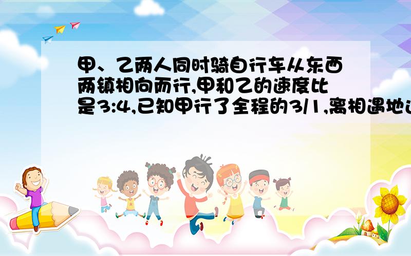 甲、乙两人同时骑自行车从东西两镇相向而行,甲和乙的速度比是3:4,已知甲行了全程的3/1,离相遇地还有20千米,相遇时甲