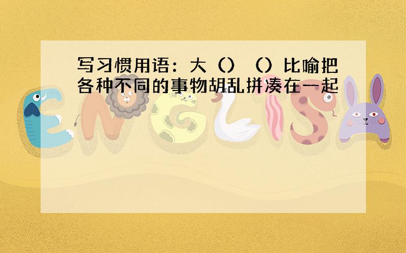 写习惯用语：大（）（）比喻把各种不同的事物胡乱拼凑在一起