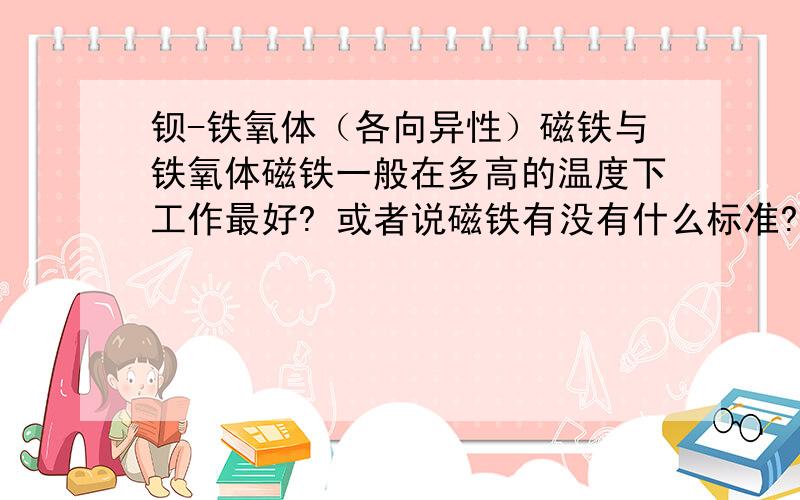 钡-铁氧体（各向异性）磁铁与铁氧体磁铁一般在多高的温度下工作最好? 或者说磁铁有没有什么标准?