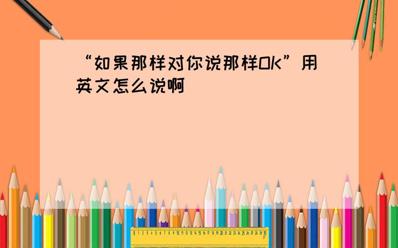 “如果那样对你说那样OK”用英文怎么说啊