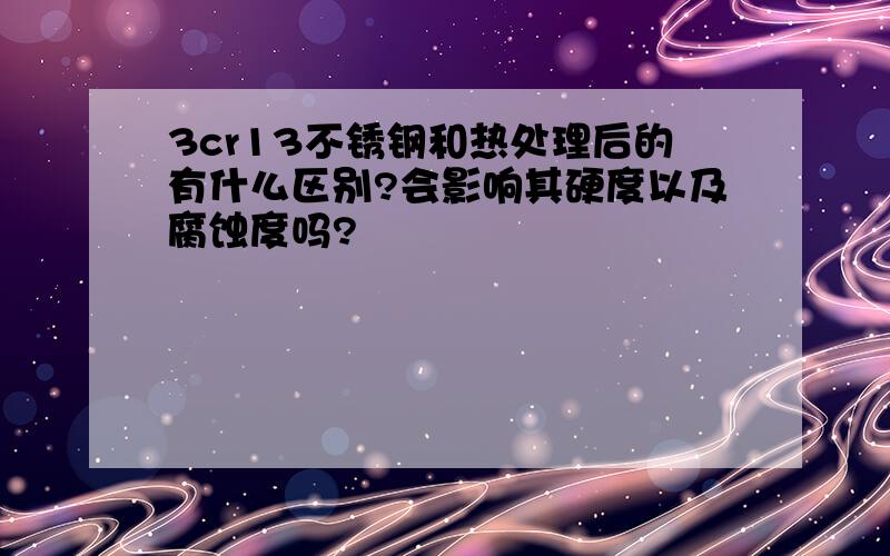 3cr13不锈钢和热处理后的有什么区别?会影响其硬度以及腐蚀度吗?