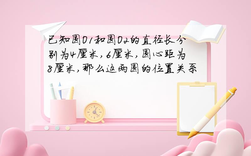 已知圆O1和圆O2的直径长分别为4厘米,6厘米,圆心距为8厘米,那么这两圆的位置关系