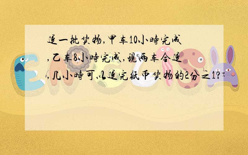 运一批货物,甲车10小时完成,乙车8小时完成,现两车合运,几小时可以运完纸币货物的2分之1?