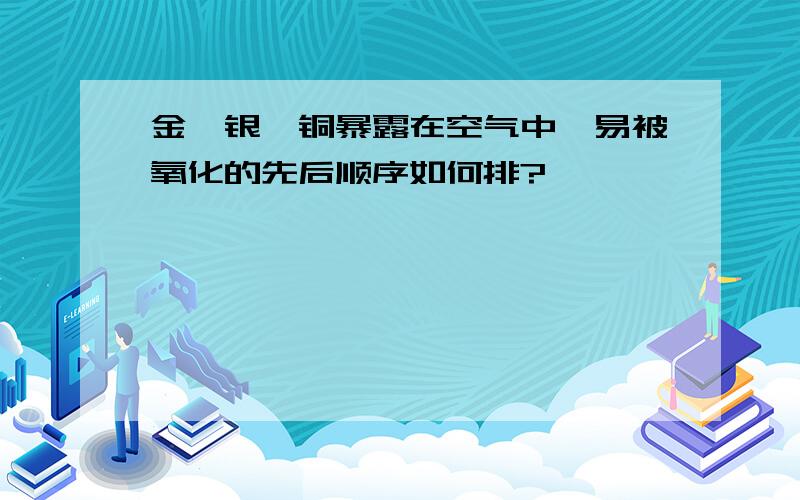 金、银、铜暴露在空气中,易被氧化的先后顺序如何排?