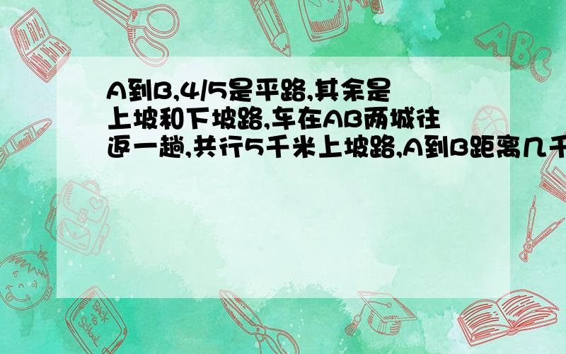 A到B,4/5是平路,其余是上坡和下坡路,车在AB两城往返一趟,共行5千米上坡路,A到B距离几千米?