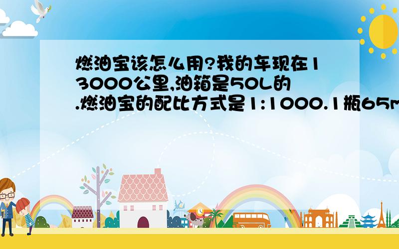 燃油宝该怎么用?我的车现在13000公里,油箱是50L的.燃油宝的配比方式是1:1000.1瓶65ml的燃油宝配比50-