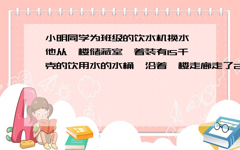 小明同学为班级的饮水机换水,他从一楼储藏室拎着装有15千克的饮用水的水桶,沿着一楼走廊走了20米,沿楼梯走到三楼教室每层