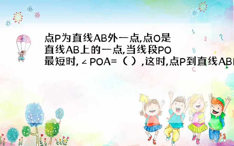 点P为直线AB外一点,点O是直线AB上的一点,当线段PO最短时,∠POA=（ ）,这时,点P到直线AB的距离是